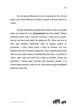 41
Comendo com Porcos
Há uma grande diferença em sair da presença do Pai e de ser
levado a sair. Muita diferença em praticar o pecado e de levar sobre si os
nossos.
Os tipos de pecados que destacamos nesse livro são os que estão
dentro do contexto do viver dissolutamente pelo filho pródigo. Práticas
totalmente imorais. Isso é “viver com os porcos”, “comer com os porcos”.
Isso faz com que muitos saiam da presença do Pai. Temos que abrir os
olhos para identificar rapidamente como as pessoas acabam se
envolvendo, e como nossos jovens e filhos se envolvem com isso.
Identificar as armas de satanás, e saber bem o que o Apóstolo Paulo queria
dizer em suas cartas quando incessantemente fala sobre os pecados da
“carne”, sobre nossa luta contra ela e contra os demônios. Vamos nos
aprofundar e estudar esses princípios para ajudarmos pessoas a se
livrarem dessas amarras, e até nos livrar, caso tenhamos alguma legalidade
dessas em nossa vida.
 