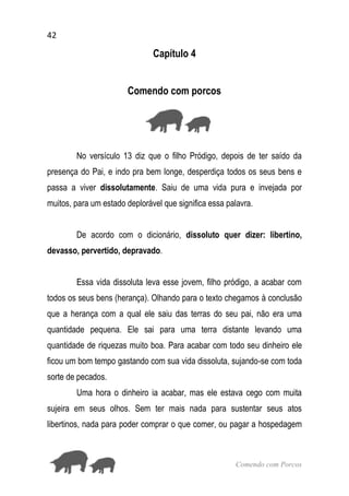 42
Comendo com Porcos
Capítulo 4
Comendo com porcos
No versículo 13 diz que o filho Pródigo, depois de ter saído da
presença do Pai, e indo pra bem longe, desperdiça todos os seus bens e
passa a viver dissolutamente. Saiu de uma vida pura e invejada por
muitos, para um estado deplorável que significa essa palavra.
De acordo com o dicionário, dissoluto quer dizer: libertino,
devasso, pervertido, depravado.
Essa vida dissoluta leva esse jovem, filho pródigo, a acabar com
todos os seus bens (herança). Olhando para o texto chegamos à conclusão
que a herança com a qual ele saiu das terras do seu pai, não era uma
quantidade pequena. Ele sai para uma terra distante levando uma
quantidade de riquezas muito boa. Para acabar com todo seu dinheiro ele
ficou um bom tempo gastando com sua vida dissoluta, sujando-se com toda
sorte de pecados.
Uma hora o dinheiro ia acabar, mas ele estava cego com muita
sujeira em seus olhos. Sem ter mais nada para sustentar seus atos
libertinos, nada para poder comprar o que comer, ou pagar a hospedagem
 
