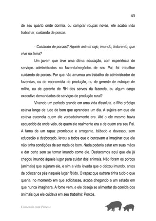 43
Comendo com Porcos
de seu quarto onde dormia, ou comprar roupas novas, ele acaba indo
trabalhar, cuidando de porcos.
- Cuidando de porcos? Aquele animal sujo, imundo, fedorento, que
vive na lama?
Um jovem que teve uma ótima educação, com experiência de
serviços administrados na fazenda/negócios de seu Pai, foi trabalhar
cuidando de porcos. Por que não arrumou um trabalho de administrador de
fazendas, ou de economista de produção, ou de gerente de estoque de
milho, ou de gerente de RH dos servos da fazenda, ou algum cargo
executivo demandados de serviços de produção rural?
Vivendo um período grande em uma vida dissoluta, o filho pródigo
estava longe de tudo de bom que aprendera um dia. A sujeira em que ele
estava escondia quem ele verdadeiramente era. Até o ele mesmo havia
esquecido de onde veio, de quem ele realmente era e de quem era seu Pai.
A fama de um rapaz promíscuo e arrogante, bêbado e devasso, sem
educação e desbocado, levou a todos que o cercavam a imaginar que ele
não tinha condições de ser nada de bom. Nada poderia estar em suas mãos
e dar certo sem se tornar imundo como ele. Destacamos aqui que ele já
chegou imundo àquele lugar para cuidar dos animais. Não foram os porcos
(animais) que sujaram ele, e sim a vida levada que o deixou imundo, antes
de colocar os pés naquele lugar fétido. O rapaz que outrora tinha tudo o que
queria, no momento em que solicitasse, acaba chegando a um estado em
que nunca imaginara. A fome vem, e ele deseja se alimentar da comida dos
animais que ele cuidava em seu trabalho: Porcos.
 