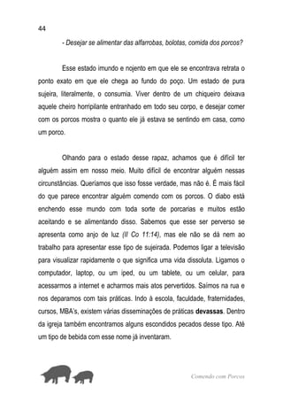 44
Comendo com Porcos
- Desejar se alimentar das alfarrobas, bolotas, comida dos porcos?
Esse estado imundo e nojento em que ele se encontrava retrata o
ponto exato em que ele chega ao fundo do poço. Um estado de pura
sujeira, literalmente, o consumia. Viver dentro de um chiqueiro deixava
aquele cheiro horripilante entranhado em todo seu corpo, e desejar comer
com os porcos mostra o quanto ele já estava se sentindo em casa, como
um porco.
Olhando para o estado desse rapaz, achamos que é difícil ter
alguém assim em nosso meio. Muito difícil de encontrar alguém nessas
circunstâncias. Queríamos que isso fosse verdade, mas não é. É mais fácil
do que parece encontrar alguém comendo com os porcos. O diabo está
enchendo esse mundo com toda sorte de porcarias e muitos estão
aceitando e se alimentando disso. Sabemos que esse ser perverso se
apresenta como anjo de luz (II Co 11:14), mas ele não se dá nem ao
trabalho para apresentar esse tipo de sujeirada. Podemos ligar a televisão
para visualizar rapidamente o que significa uma vida dissoluta. Ligamos o
computador, laptop, ou um iped, ou um tablete, ou um celular, para
acessarmos a internet e acharmos mais atos pervertidos. Saímos na rua e
nos deparamos com tais práticas. Indo à escola, faculdade, fraternidades,
cursos, MBA’s, existem várias disseminações de práticas devassas. Dentro
da igreja também encontramos alguns escondidos pecados desse tipo. Até
um tipo de bebida com esse nome já inventaram.
 