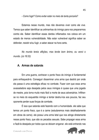 45
Comendo com Porcos
- Como fugir? Como evitar estar no meio de tanta porcaria?
Estamos nesse mundo, mas não devemos viver como ele vive.
Temos que saber identificar as artimanhas do inimigo para nos prepararmos
contra ele. Saber identificar esses dardos inflamados nos coloca em um
estado de menos vulnerabilidade. Não estar vulnerável significa saber se
defender, resistir e/ou fugir, e saber atacar na hora certa.
No mundo tereis aflições, mas tende bom ânimo, eu venci o
mundo. (Jo 16:33)
A. Armas de satanás
Em uma guerra, conhecer o ponto fraco do inimigo é fundamental
para enfraquecê-lo. Conseguir disseminar uma arma que destrói por onde
ela passa é uma estratégia eficaz no combate. Fazer com que essa arma
avassaladora seja desejada pelos seus inimigos é quase que uma jogada
de mestre, pois torna muito mais fácil a morte de seus adversários. Infiltrar-
se no meio do esquadrão inimigo e tentar destruí-los aos poucos, faz seu
oponente perder suas forças de combate.
É isso que satanás está fazendo com a humanidade. ele sabe que
temos um ponto fraco, que é a carne (estudaremos mais detalhadamente
em obras da carne). ele possui uma arma letal que nos atinge diretamente
nesse ponto fraco, que são os pecados sexuais. Sabe propagar essa arma
e fazê-la desejada por todos que se deixam enganar. ele está entrando nas
 