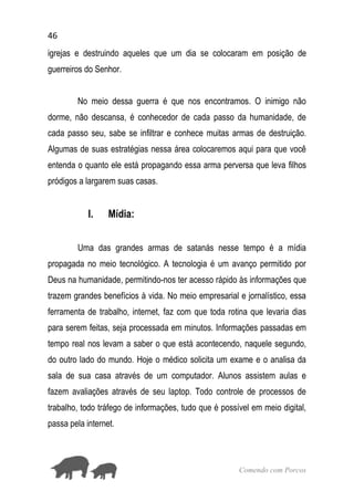 46
Comendo com Porcos
igrejas e destruindo aqueles que um dia se colocaram em posição de
guerreiros do Senhor.
No meio dessa guerra é que nos encontramos. O inimigo não
dorme, não descansa, é conhecedor de cada passo da humanidade, de
cada passo seu, sabe se infiltrar e conhece muitas armas de destruição.
Algumas de suas estratégias nessa área colocaremos aqui para que você
entenda o quanto ele está propagando essa arma perversa que leva filhos
pródigos a largarem suas casas.
I. Mídia:
Uma das grandes armas de satanás nesse tempo é a mídia
propagada no meio tecnológico. A tecnologia é um avanço permitido por
Deus na humanidade, permitindo-nos ter acesso rápido às informações que
trazem grandes benefícios à vida. No meio empresarial e jornalístico, essa
ferramenta de trabalho, internet, faz com que toda rotina que levaria dias
para serem feitas, seja processada em minutos. Informações passadas em
tempo real nos levam a saber o que está acontecendo, naquele segundo,
do outro lado do mundo. Hoje o médico solicita um exame e o analisa da
sala de sua casa através de um computador. Alunos assistem aulas e
fazem avaliações através de seu laptop. Todo controle de processos de
trabalho, todo tráfego de informações, tudo que é possível em meio digital,
passa pela internet.
 