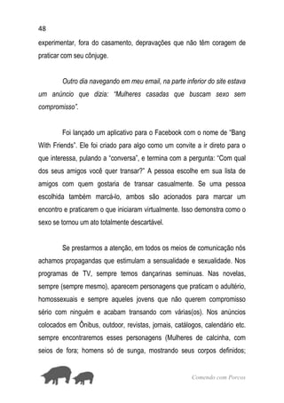 48
Comendo com Porcos
experimentar, fora do casamento, depravações que não têm coragem de
praticar com seu cônjuge.
Outro dia navegando em meu email, na parte inferior do site estava
um anúncio que dizia: “Mulheres casadas que buscam sexo sem
compromisso”.
Foi lançado um aplicativo para o Facebook com o nome de “Bang
With Friends”. Ele foi criado para algo como um convite a ir direto para o
que interessa, pulando a “conversa”, e termina com a pergunta: “Com qual
dos seus amigos você quer transar?” A pessoa escolhe em sua lista de
amigos com quem gostaria de transar casualmente. Se uma pessoa
escolhida também marcá-lo, ambos são acionados para marcar um
encontro e praticarem o que iniciaram virtualmente. Isso demonstra como o
sexo se tornou um ato totalmente descartável.
Se prestarmos a atenção, em todos os meios de comunicação nós
achamos propagandas que estimulam a sensualidade e sexualidade. Nos
programas de TV, sempre temos dançarinas seminuas. Nas novelas,
sempre (sempre mesmo), aparecem personagens que praticam o adultério,
homossexuais e sempre aqueles jovens que não querem compromisso
sério com ninguém e acabam transando com várias(os). Nos anúncios
colocados em Ônibus, outdoor, revistas, jornais, catálogos, calendário etc.
sempre encontraremos esses personagens (Mulheres de calcinha, com
seios de fora; homens só de sunga, mostrando seus corpos definidos;
 