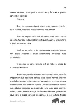 49
Comendo com Porcos
modelos seminuas, muitos glúteos à mostra etc.). Às vezes, o produto
apresentado é simples:
Exemplos:
A venda é de um desodorante, mas a modelo aparece de costas,
só de calcinha, passando o desodorante muito sensualmente.
A venda é de prestobarba, mas o homem aparece seminu, saindo
do banho, fazendo a barba em câmera lenta quando, aparece uma mulher e
o agarra e o leva para cama.
Venda de um protetor solar, que apresenta uma jovem com um
mini biquíni passando o creme delicadamente, mostrando muita
sensualidade.
A exposição do corpo feminino está em todos os meios de
comunicação existentes.
Nossas crianças estão crescendo vendo essas porcarias, e quando
chegarem em sua fase adulta, acharão essas práticas normais. Crescem
assistindo novelas com relacionamentos homossexuais, que mostram uma
linda história de amor entre dois homens. Crescem vendo nessas novelas
que o adultério é simples e que a separação é uma opção rápida e normal.
O tempo passa e nossas crianças assistem documentários que mostram
seus atores e atrizes preferidos se separando a todo instante. Nossos
 