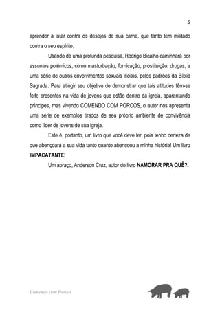 5
Comendo com Porcos
aprender a lutar contra os desejos de sua carne, que tanto tem militado
contra o seu espírito.
Usando de uma profunda pesquisa, Rodrigo Bicalho caminhará por
assuntos polêmicos, como masturbação, fornicação, prostituição, drogas, e
uma série de outros envolvimentos sexuais ilícitos, pelos padrões da Bíblia
Sagrada. Para atingir seu objetivo de demonstrar que tais atitudes têm-se
feito presentes na vida de jovens que estão dentro da igreja, aparentando
príncipes, mas vivendo COMENDO COM PORCOS, o autor nos apresenta
uma série de exemplos tirados de seu próprio ambiente de convivência
como líder de jovens de sua igreja.
Este é, portanto, um livro que você deve ler, pois tenho certeza de
que abençoará a sua vida tanto quanto abençoou a minha história! Um livro
IMPACATANTE!
Um abraço, Anderson Cruz, autor do livro NAMORAR PRA QUÊ?.
 
