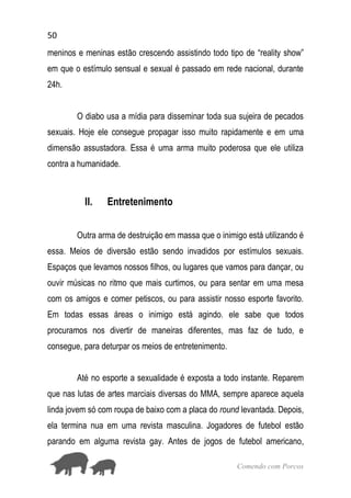 50
Comendo com Porcos
meninos e meninas estão crescendo assistindo todo tipo de “reality show”
em que o estímulo sensual e sexual é passado em rede nacional, durante
24h.
O diabo usa a mídia para disseminar toda sua sujeira de pecados
sexuais. Hoje ele consegue propagar isso muito rapidamente e em uma
dimensão assustadora. Essa é uma arma muito poderosa que ele utiliza
contra a humanidade.
II. Entretenimento
Outra arma de destruição em massa que o inimigo está utilizando é
essa. Meios de diversão estão sendo invadidos por estímulos sexuais.
Espaços que levamos nossos filhos, ou lugares que vamos para dançar, ou
ouvir músicas no ritmo que mais curtimos, ou para sentar em uma mesa
com os amigos e comer petiscos, ou para assistir nosso esporte favorito.
Em todas essas áreas o inimigo está agindo. ele sabe que todos
procuramos nos divertir de maneiras diferentes, mas faz de tudo, e
consegue, para deturpar os meios de entretenimento.
Até no esporte a sexualidade é exposta a todo instante. Reparem
que nas lutas de artes marciais diversas do MMA, sempre aparece aquela
linda jovem só com roupa de baixo com a placa do round levantada. Depois,
ela termina nua em uma revista masculina. Jogadores de futebol estão
parando em alguma revista gay. Antes de jogos de futebol americano,
 