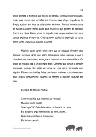 51
Comendo com Porcos
existe sempre o momento das líderes de torcida. Meninas super sensuais,
onde suas roupas são vendidas em diversas sexs shops. Jogadores de
Rugby acabam em fotos de calendários femininos. Partidas internacionais
de futebol acabam virando palco para mulheres que gostam de aparecer
tirando sua blusa. Atletas vivem do esporte, mas sempre acabam com seus
corpos expostos em revistas. Chega parecer apologia à exposição do corpo
como sendo uma atitude simples e normal.
Músicas estão sendo feitas para que as pessoas simulem atos
sexuais. Ouvimos várias que falam abertamente sobre práticas, e que o
ritmo leva, aos que curtem, a dançar e a mostrar toda sua sensualidade. Os
clipes de músicas pop é um exemplo disso. Cantoras que cantam e dançam
seminuas, quando não estão em cima de uma cama transando com
alguém. Ritmos com batidas fortes que levam mulheres a movimentarem
seus corpos sensualmente, levando os homens a fazerem loucuras por
elas.
Exemplo de letras de música:
Sabe esses dias que tu acorda de ressaca?
Muuuiiito louco, doidão
Sua roupa "tá" cheia de lama e a cachorra tá na cama
É o dia que a orgia tomou conta de mim...assim...
Sua mina só reclama e tira sua paz,
Ela é chata demais..
 