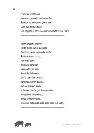 52
Comendo com Porcos
Procura a profissional
meu mano, que ela sabe o que faz...
Sentada no meu colo a gente zoa...
Gata que delícia...boaa
Ui,o bagulho ta sério, vai rolar um adultério (Mc Catra)
-----------------------------------------------------------------
Veem Encocha em mim
Senta, senta que tá quicando
Quicando, senta, quicando, senta
Senta mais um pouco,
vem mais perto
pra gente aproveita
essa curta mini saia
é mais facil de senta
Minha calça tem um furo,
para meu, humm, passar,
tem tua saia pra ajuda,
entao vem senta, que é só aproveita
o bagulho é muito doido,
o meu tá ficando duro,
e você se deliciando ando ando ando (Mc Catra)
-----------------------------------------------------------------
 