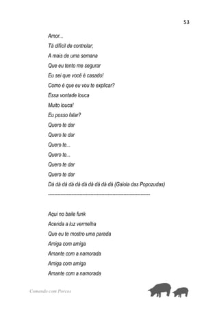53
Comendo com Porcos
Amor...
Tá difícil de controlar;
A mais de uma semana
Que eu tento me segurar
Eu sei que você é casado!
Como é que eu vou te explicar?
Essa vontade louca
Muito louca!
Eu posso falar?
Quero te dar
Quero te dar
Quero te...
Quero te...
Quero te dar
Quero te dar
Dá dá dá dá dá dá dá dá dá dá (Gaiola das Popozudas)
-----------------------------------------------------------------
Aqui no baile funk
Acenda a luz vermelha
Que eu te mostro uma parada
Amiga com amiga
Amante com a namorada
Amiga com amiga
Amante com a namorada
 