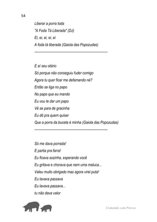 54
Comendo com Porcos
Liberar a porra toda
"A Foda Tá Liberada" (DJ)
Ei, ei, ei, ei, ei
A foda tá liberada (Gaiola das Popozudas)
-----------------------------------------------------------------
E aí seu otário
Só porque não conseguiu fuder comigo
Agora tu quer ficar me defamando né?
Então se liga no papo
No papo que eu mando
Eu vou te dar um papo
Vê se para de gracinha
Eu dô pra quem quiser
Que a porra da buceta é minha (Gaiola das Popozudas)
-----------------------------------------------------------------
Só me dava porrada!
E partia pra farra!
Eu ficava sozinha, esperando você
Eu gritava e chorava que nem uma maluca...
Valeu muito obrigado mas agora virei puta!
Eu lavava passava
Eu lavava passava...
tu não dava valor
 