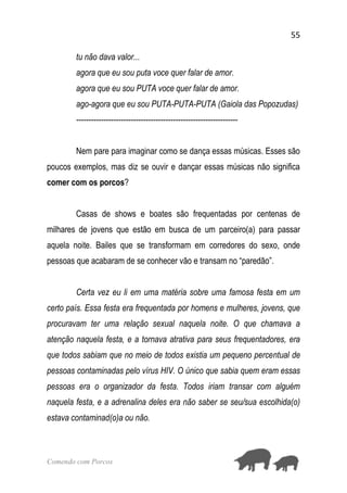 55
Comendo com Porcos
tu não dava valor...
agora que eu sou puta voce quer falar de amor.
agora que eu sou PUTA voce quer falar de amor.
ago-agora que eu sou PUTA-PUTA-PUTA (Gaiola das Popozudas)
-----------------------------------------------------------------
Nem pare para imaginar como se dança essas músicas. Esses são
poucos exemplos, mas diz se ouvir e dançar essas músicas não significa
comer com os porcos?
Casas de shows e boates são frequentadas por centenas de
milhares de jovens que estão em busca de um parceiro(a) para passar
aquela noite. Bailes que se transformam em corredores do sexo, onde
pessoas que acabaram de se conhecer vão e transam no “paredão”.
Certa vez eu li em uma matéria sobre uma famosa festa em um
certo país. Essa festa era frequentada por homens e mulheres, jovens, que
procuravam ter uma relação sexual naquela noite. O que chamava a
atenção naquela festa, e a tornava atrativa para seus frequentadores, era
que todos sabiam que no meio de todos existia um pequeno percentual de
pessoas contaminadas pelo vírus HIV. O único que sabia quem eram essas
pessoas era o organizador da festa. Todos iriam transar com alguém
naquela festa, e a adrenalina deles era não saber se seu/sua escolhida(o)
estava contaminad(o)a ou não.
 