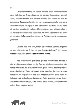 56
Comendo com Porcos
Um conhecido meu, não cristão, detalhou o que acontecia em um
certo baile funk no Brasil: Disse que as meninas frequentavam de mini
saias, mas mini mesmo. Elas iam sem calcinha para facilitar na hora da
brincadeira. Os meninos também iam com uma roupa que tinha zíper, para
facilitar em colocar seu órgão de fora. A brincadeira era: Fazia-se uma fileira
de meninos sentados em cadeiras. Eles colocavam seus pênis para fora e
as meninas vinham sentando e passando em fileira. A penetração era entre
as meninas e todos que estavam sentados. Ganhava o rapaz que gozasse
por último.
Olhando para esse caos, lembro de Sodoma e Gomorra. Diga-me
se uma vida assim não é viver em uma depravação terrível? Isso é uma
vida dissoluta. Isso é viver e comer com os porcos.
Não estou dizendo que temos que nos trancar dentro de casa e
não se misturar com nada no mundo. Estamos nele temporariamente e não
temos como evitar. Só estou te mostrando que a sutileza do inimigo nessa
área é inexistente. Todos os lugares existe esse tipo de incentivo, mas
temos que nos resguardar de tudo isso. Proteja seus olhos e sua mente de
tudo que você anda olhando. Lembre-se: Todas as coisas me são lícitas,
mas nem tudo me convém, e no mundo tereis aflições, mas tende bom
ânimo, Jesus venceu o mundo.
 