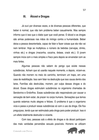 57
Comendo com Porcos
III. Álcool e Drogas
Já ouvi por diversas vezes, e de diversas pessoas diferentes, que
beber é normal, que não tem problema beber casualmente. Mas sempre
informo que é isso que o diabo quer que você pense. O álcool e as drogas
são armas poderosas nas mãos do inimigo contra a humanidade. Beber
deixa a pessoa desorientada, capaz de falar e fazer coisas que ela não vai
nem lembrar. Hoje se multiplicou o número de bebidas (cervejas, drinks,
vinhos etc.) e drogas (maconha, cocaína, êxtase, crack etc.). O jovem
sempre inicia com o mais simples e fraco para depois se enveredar com as
mais fortes.
Algumas pessoas não sabem do perigo que existe nessas
substâncias. Acham que só usarão naquele momento, e depois, viciam-se.
Quando não morrem no meio do caminho, terminam um trapo, em uma
casa de reabilitação. Isso sem falar na destruição que isso causa dentro dos
lares. Famílias são destruídas, morrem, por culpa dessas drogas e do
álcool. Essas drogas estimulam substâncias no organismo chamadas de
Serotonina e Endorfina. Essas substâncias são responsáveis por causar a
sensação de bem estar, de prazer no corpo humano. Sensações que temos
quando estamos muito alegres e felizes. O problema é que o organismo
vicia e passa a produzir essas substâncias só com o uso da droga. Ele fica
preguiçoso, tendo que ser estimulado pela droga para poder produzir. Isso é
um efeito totalmente destruidor e viciante.
Com isso, pessoas sob o efeito de drogas e do álcool participam
das mais varidadas perversões sexuais possíveis. Homens se utilizam
 
