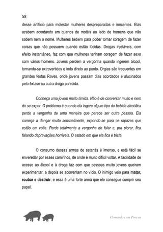 58
Comendo com Porcos
desse artifício para molestar mulheres despreparadas e inocentes. Elas
acabam acordando em quartos de motéis ao lado de homens que não
sabem nem o nome. Mulheres bebem para poder tomar coragem de fazer
coisas que não possuem quando estão lúcidas. Drogas injetáveis, com
efeito instantâneo, faz com que mulheres tenham coragem de fazer sexo
com vários homens. Jovens perdem a vergonha quando ingerem álcool,
tornando-se extrovertidos e indo direto ao ponto. Orgias são frequentes em
grandes festas Raves, onde jovens passam dias acordados e alucinados
pelo êxtase ou outra droga parecida.
Conheço uma jovem muito tímida. Não é de conversar muito e nem
de se expor. O problema é quando ela ingere algum tipo de bebida alcoólica
perde a vergonha de uma maneira que parece ser outra pessoa. Ela
começa a dançar muito sensualmente, expondo-se para os rapazes que
estão em volta. Perde totalmente a vergonha de falar e, pra piorar, fica
falando depravações horríveis. O estado em que ela fica é triste.
O consumo dessas armas de satanás é imenso, e está fácil se
enveredar por esses caminhos, de onde é muito difícil voltar. A facilidade de
acesso ao álcool e à droga faz com que pessoas muito jovens queiram
experimentar, e depois se acorrentam no vício. O inimigo veio para matar,
roubar e destruir, e essa é uma forte arma que ele consegue cumprir seu
papel.
 