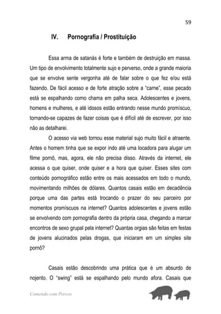 59
Comendo com Porcos
IV. Pornografia / Prostituição
Essa arma de satanás é forte e também de destruição em massa.
Um tipo de envolvimento totalmente sujo e perverso, onde a grande maioria
que se envolve sente vergonha até de falar sobre o que fez e/ou está
fazendo. De fácil acesso e de forte atração sobre a “carne”, esse pecado
está se espalhando como chama em palha seca. Adolescentes e jovens,
homens e mulheres, e até idosos estão entrando nesse mundo promíscuo,
tornando-se capazes de fazer coisas que é difícil até de escrever, por isso
não as detalharei.
O acesso via web tornou esse material sujo muito fácil e atraente.
Antes o homem tinha que se expor indo até uma locadora para alugar um
filme pornô, mas, agora, ele não precisa disso. Através da internet, ele
acessa o que quiser, onde quiser e a hora que quiser. Esses sites com
conteúdo pornográfico estão entre os mais acessados em todo o mundo,
movimentando milhões de dólares. Quantos casais estão em decadência
porque uma das partes está trocando o prazer do seu parceiro por
momentos promíscuos na internet? Quantos adolescentes e jovens estão
se envolvendo com pornografia dentro da própria casa, chegando a marcar
encontros de sexo grupal pela internet? Quantas orgias são feitas em festas
de jovens alucinados pelas drogas, que iniciaram em um simples site
pornô?
Casais estão descobrindo uma prática que é um absurdo de
nojento. O “swing” está se espalhando pelo mundo afora. Casais que
 