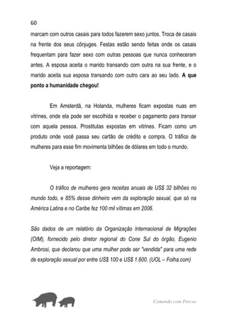 60
Comendo com Porcos
marcam com outros casais para todos fazerem sexo juntos. Troca de casais
na frente dos seus cônjuges. Festas estão sendo feitas onde os casais
frequentam para fazer sexo com outras pessoas que nunca conheceram
antes. A esposa aceita o marido transando com outra na sua frente, e o
marido aceita sua esposa transando com outro cara ao seu lado. A que
ponto a humanidade chegou!
Em Amsterdã, na Holanda, mulheres ficam expostas nuas em
vitrines, onde ela pode ser escolhida e receber o pagamento para transar
com aquela pessoa. Prostitutas expostas em vitrines. Ficam como um
produto onde você passa seu cartão de crédito e compra. O tráfico de
mulheres para esse fim movimenta bilhões de dólares em todo o mundo.
Veja a reportagem:
O tráfico de mulheres gera receitas anuais de US$ 32 bilhões no
mundo todo, e 85% desse dinheiro vem da exploração sexual, que só na
América Latina e no Caribe fez 100 mil vítimas em 2006.
São dados de um relatório da Organização Internacional de Migrações
(OIM), fornecido pelo diretor regional do Cone Sul do órgão, Eugenio
Ambrosi, que declarou que uma mulher pode ser "vendida" para uma rede
de exploração sexual por entre US$ 100 e US$ 1.600. (UOL – Folha.com)
 