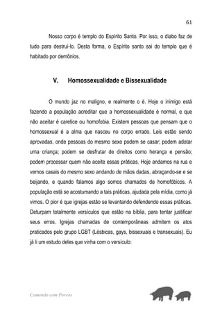 61
Comendo com Porcos
Nosso corpo é templo do Espírito Santo. Por isso, o diabo faz de
tudo para destruí-lo. Desta forma, o Espírito santo sai do templo que é
habitado por demônios.
V. Homossexualidade e Bissexualidade
O mundo jaz no maligno, e realmente o é. Hoje o inimigo está
fazendo a população acreditar que a homossexualidade é normal, e que
não aceitar é caretice ou homofobia. Existem pessoas que pensam que o
homossexual é a alma que nasceu no corpo errado. Leis estão sendo
aprovadas, onde pessoas do mesmo sexo podem se casar; podem adotar
uma criança; podem se desfrutar de direitos como herança e pensão;
podem processar quem não aceite essas práticas. Hoje andamos na rua e
vemos casais do mesmo sexo andando de mãos dadas, abraçando-se e se
beijando, e quando falamos algo somos chamados de homofóbicos. A
população está se acostumando a tais práticas, ajudada pela mídia, como já
vimos. O pior é que igrejas estão se levantando defendendo essas práticas.
Deturpam totalmente versículos que estão na bíblia, para tentar justificar
seus erros. Igrejas chamadas de contemporâneas admitem os atos
praticados pelo grupo LGBT (Lésbicas, gays, bissexuais e transexuais). Eu
já li um estudo deles que vinha com o versículo:
 