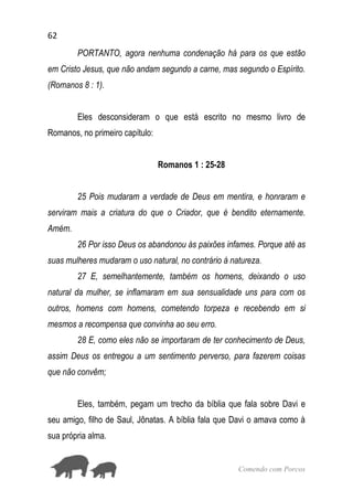 62
Comendo com Porcos
PORTANTO, agora nenhuma condenação há para os que estão
em Cristo Jesus, que não andam segundo a carne, mas segundo o Espírito.
(Romanos 8 : 1).
Eles desconsideram o que está escrito no mesmo livro de
Romanos, no primeiro capítulo:
Romanos 1 : 25-28
25 Pois mudaram a verdade de Deus em mentira, e honraram e
serviram mais a criatura do que o Criador, que é bendito eternamente.
Amém.
26 Por isso Deus os abandonou às paixões infames. Porque até as
suas mulheres mudaram o uso natural, no contrário à natureza.
27 E, semelhantemente, também os homens, deixando o uso
natural da mulher, se inflamaram em sua sensualidade uns para com os
outros, homens com homens, cometendo torpeza e recebendo em si
mesmos a recompensa que convinha ao seu erro.
28 E, como eles não se importaram de ter conhecimento de Deus,
assim Deus os entregou a um sentimento perverso, para fazerem coisas
que não convêm;
Eles, também, pegam um trecho da bíblia que fala sobre Davi e
seu amigo, filho de Saul, Jônatas. A bíblia fala que Davi o amava como à
sua própria alma.
 