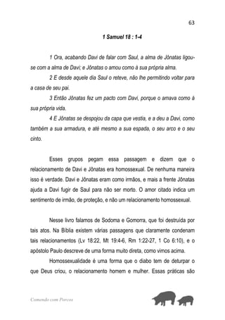 63
Comendo com Porcos
1 Samuel 18 : 1-4
1 Ora, acabando Davi de falar com Saul, a alma de Jônatas ligou-
se com a alma de Davi; e Jônatas o amou como à sua própria alma.
2 E desde aquele dia Saul o reteve, não lhe permitindo voltar para
a casa de seu pai.
3 Então Jônatas fez um pacto com Davi, porque o amava como à
sua própria vida.
4 E Jônatas se despojou da capa que vestia, e a deu a Davi, como
também a sua armadura, e até mesmo a sua espada, o seu arco e o seu
cinto.
Esses grupos pegam essa passagem e dizem que o
relacionamento de Davi e Jônatas era homossexual. De nenhuma maneira
isso é verdade. Davi e Jônatas eram como irmãos, e mais a frente Jônatas
ajuda a Davi fugir de Saul para não ser morto. O amor citado indica um
sentimento de irmão, de proteção, e não um relacionamento homossexual.
Nesse livro falamos de Sodoma e Gomorra, que foi destruída por
tais atos. Na Bíblia existem várias passagens que claramente condenam
tais relacionamentos (Lv 18:22, Mt 19:4-6, Rm 1:22-27, 1 Co 6:10), e o
apóstolo Paulo descreve de uma forma muito direta, como vimos acima.
Homossexualidade é uma forma que o diabo tem de deturpar o
que Deus criou, o relacionamento homem e mulher. Essas práticas são
 