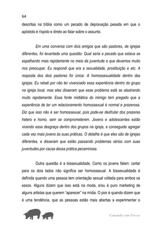 64
Comendo com Porcos
descritas na bíblia como um pecado de depravação pesada em que o
apóstolo é ríspido e direto ao falar sobre o assunto.
Em uma conversa com dois amigos que são pastores, de igrejas
diferentes, foi levantada uma questão: Qual seria o pecado que estava se
espalhando mais rapidamente no meio da juventude e que devemos muito
nos preocupar. Eu respondi que era a sexualidade, prostituição e etc. A
resposta dos dois pastores foi única: A homossexualidade dentro das
igrejas. Eu rebati por não ter vivenciado essa experiência dentro do grupo
na igreja local, mas eles disseram que esse problema está se alastrando
muito rapidamente. Essa fonte midiática do inimigo tem pregado que a
experiência de ter um relacionamento homossexual é normal e prazerosa.
Diz que isso não é ser homossexual, pois pode-se desfrutar dos prazeres
hetero e homo, sem se comprometerem. Jovens e adolescentes estão
vivendo essa desgraça dentro dos grupos na igreja, e conseguido agregar
cada vez mais jovens às suas práticas. O detalhe é que eles são de igrejas
diferentes, e disseram que estão passando problemas sérios com suas
juventudes por causa dessa prática pecaminosa.
Outra questão é a bissexualidade. Como os jovens falam: cortar
para os dois lados não significa ser homossexual. A bissexualidade é
definida quando uma pessoa tem orientação sexual voltada para ambos os
sexos. Alguns dizem que isso está na moda, e/ou é puro marketing de
alguns artistas que querem “aparecer” na mídia. O pior é quando dizem que
é uma tendência, que as pessoas estão mais abertas a experimentar o
 