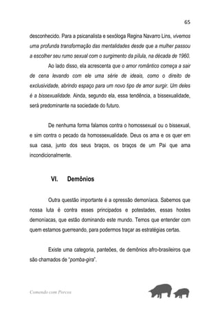 65
Comendo com Porcos
desconhecido. Para a psicanalista e sexóloga Regina Navarro Lins, vivemos
uma profunda transformação das mentalidades desde que a mulher passou
a escolher seu rumo sexual com o surgimento da pílula, na década de 1960.
Ao lado disso, ela acrescenta que o amor romântico começa a sair
de cena levando com ele uma série de ideais, como o direito de
exclusividade, abrindo espaço para um novo tipo de amor surgir. Um deles
é a bissexualidade. Ainda, segundo ela, essa tendência, a bissexualidade,
será predominante na sociedade do futuro.
De nenhuma forma falamos contra o homossexual ou o bissexual,
e sim contra o pecado da homossexualidade. Deus os ama e os quer em
sua casa, junto dos seus braços, os braços de um Pai que ama
incondicionalmente.
VI. Demônios
Outra questão importante é a opressão demoníaca. Sabemos que
nossa luta é contra esses principados e potestades, essas hostes
demoníacas, que estão dominando este mundo. Temos que entender com
quem estamos guerreando, para podermos traçar as estratégias certas.
Existe uma categoria, panteões, de demônios afro-brasileiros que
são chamados de “pomba-gira”.
 