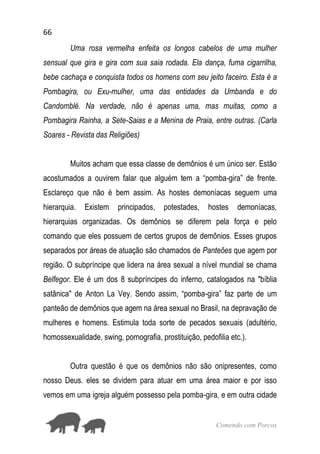 66
Comendo com Porcos
Uma rosa vermelha enfeita os longos cabelos de uma mulher
sensual que gira e gira com sua saia rodada. Ela dança, fuma cigarrilha,
bebe cachaça e conquista todos os homens com seu jeito faceiro. Esta é a
Pombagira, ou Exu-mulher, uma das entidades da Umbanda e do
Candomblé. Na verdade, não é apenas uma, mas muitas, como a
Pombagira Rainha, a Sete-Saias e a Menina de Praia, entre outras. (Carla
Soares - Revista das Religiões)
Muitos acham que essa classe de demônios é um único ser. Estão
acostumados a ouvirem falar que alguém tem a “pomba-gira” de frente.
Esclareço que não é bem assim. As hostes demoníacas seguem uma
hierarquia. Existem principados, potestades, hostes demoníacas,
hierarquias organizadas. Os demônios se diferem pela força e pelo
comando que eles possuem de certos grupos de demônios. Esses grupos
separados por áreas de atuação são chamados de Panteões que agem por
região. O subpríncipe que lidera na área sexual a nível mundial se chama
Belfegor. Ele é um dos 8 subpríncipes do inferno, catalogados na "bíblia
satânica" de Anton La Vey. Sendo assim, “pomba-gira” faz parte de um
panteão de demônios que agem na área sexual no Brasil, na depravação de
mulheres e homens. Estimula toda sorte de pecados sexuais (adultério,
homossexualidade, swing, pornografia, prostituição, pedofilia etc.).
Outra questão é que os demônios não são onipresentes, como
nosso Deus. eles se dividem para atuar em uma área maior e por isso
vemos em uma igreja alguém possesso pela pomba-gira, e em outra cidade
 