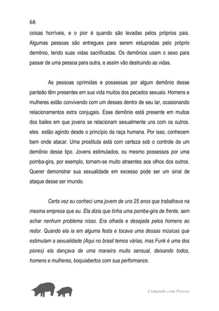 68
Comendo com Porcos
coisas horríveis, e o pior é quando são levadas pelos próprios pais.
Algumas pessoas são entregues para serem estupradas pelo próprio
demônio, tendo suas vidas sacrificadas. Os demônios usam o sexo para
passar de uma pessoa para outra, e assim vão destruindo as vidas.
As pessoas oprimidas e possessas por algum demônio desse
panteão têm presentes em sua vida muitos dos pecados sexuais. Homens e
mulheres estão convivendo com um desses dentro de seu lar, ocasionando
relacionamentos extra conjugais. Esse demônio está presente em muitos
dos bailes em que jovens se relacionam sexualmente uns com os outros.
eles estão agindo desde o princípio da raça humana. Por isso, conhecem
bem onde atacar. Uma prostituta está com certeza sob o controle de um
demônio desse tipo. Jovens estimulados, ou mesmo possessos por uma
pomba-gira, por exemplo, tornam-se muito atraentes aos olhos dos outros.
Querer demonstrar sua sexualidade em excesso pode ser um sinal de
ataque desse ser imundo.
Certa vez eu conheci uma jovem de uns 25 anos que trabalhava na
mesma empresa que eu. Ela dizia que tinha uma pomba-gira de frente, sem
achar nenhum problema nisso. Era olhada e desejada pelos homens ao
redor. Quando ela ia em alguma festa e tocava uma dessas músicas que
estimulam a sexualidade (Aqui no brasil temos várias, mas Funk é uma dos
piores) ela dançava de uma maneira muito sensual, deixando todos,
homens e mulheres, boquiabertos com sua performance.
 