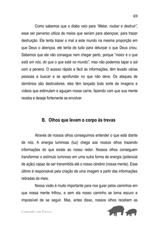 69
Comendo com Porcos
Como sabemos que o diabo veio para “Matar, roubar e destruir”,
esse ser perverso utiliza de meios que seriam para abençoar, para trazer
destruição. Ele tenta trazer o mal a este mundo na mesma proporção em
que Deus o abençoa. ele tenta de tudo para deturpar o que Deus criou.
Sabemos que ele não consegue nem chegar perto, porque “maior é o que
está em nós, do que o que está no mundo”, mas não podemos tapar o sol
com a peneira. O acesso rápido e fácil às informações, têm levado várias
pessoas a buscar e se aprofundar no que não deve. Os ataques de
demônios são destruidores. eles têm lançado toda sorte de imagens e
vídeos que estimulam e aguçam nossa carne, fazendo com que sua mente
receba e deseje fortemente se envolver.
B. Olhos que levam o corpo às trevas
Através de nossos olhos conseguimos entender o que está diante
de nós. A energia luminosa (luz) chega aos nossos olhos trazendo
informações do que existe ao nosso redor. Nossos olhos conseguem
transformar o estímulo luminoso em uma outra forma de energia (potencial
de ação) capaz de ser transmitida até o nosso cérebro (nossa mente). Esse
último é responsável pela criação de uma imagem a partir das informações
retiradas do meio.
Nossa visão é muito importante para nos guiar pelos caminhos em
que nossa mente trilhou, e sem ela nosso caminho se torna escuro e
impossível de se seguir. Mas, antes disso, nossos olhos recebem as
 