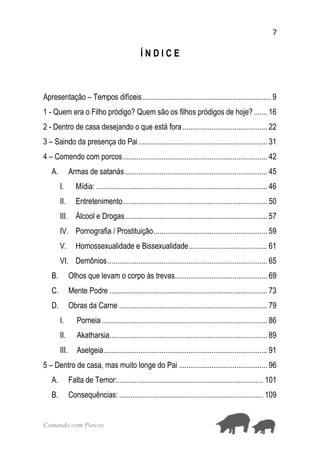 7
Comendo com Porcos
Í N D I C E
Apresentação – Tempos difíceis................................................................... 9
1 - Quem era o Filho pródigo? Quem são os filhos pródigos de hoje?....... 16
2 - Dentro de casa desejando o que está fora............................................ 22
3 – Saindo da presença do Pai................................................................... 31
4 – Comendo com porcos........................................................................... 42
A. Armas de satanás.......................................................................... 45
I. Mídia: ......................................................................................... 46
II. Entretenimento........................................................................... 50
III. Álcool e Drogas.......................................................................... 57
IV. Pornografia / Prostituição........................................................... 59
V. Homossexualidade e Bissexualidade......................................... 61
VI. Demônios................................................................................... 65
B. Olhos que levam o corpo às trevas................................................ 69
C. Mente Podre .................................................................................. 73
D. Obras da Carne ............................................................................. 79
I. Porneia ...................................................................................... 86
II. Akatharsia.................................................................................. 89
III. Aselgeia..................................................................................... 91
5 – Dentro de casa, mas muito longe do Pai .............................................. 96
A. Falta de Temor:............................................................................ 101
B. Consequências: ........................................................................... 109
 