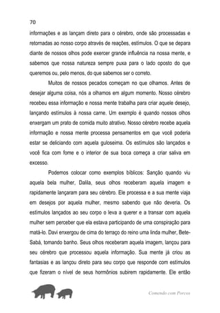 70
Comendo com Porcos
informações e as lançam direto para o cérebro, onde são processadas e
retornadas ao nosso corpo através de reações, estímulos. O que se depara
diante de nossos olhos pode exercer grande influência na nossa mente, e
sabemos que nossa natureza sempre puxa para o lado oposto do que
queremos ou, pelo menos, do que sabemos ser o correto.
Muitos de nossos pecados começam no que olhamos. Antes de
desejar alguma coisa, nós a olhamos em algum momento. Nosso cérebro
recebeu essa informação e nossa mente trabalha para criar aquele desejo,
lançando estímulos à nossa carne. Um exemplo é quando nossos olhos
enxergam um prato de comida muito atrativo. Nosso cérebro recebe aquela
informação e nossa mente processa pensamentos em que você poderia
estar se deliciando com aquela guloseima. Os estímulos são lançados e
você fica com fome e o interior de sua boca começa a criar saliva em
excesso.
Podemos colocar como exemplos bíblicos: Sanção quando viu
aquela bela mulher, Dalila, seus olhos receberam aquela imagem e
rapidamente lançaram para seu cérebro. Ele processa e a sua mente viaja
em desejos por aquela mulher, mesmo sabendo que não deveria. Os
estímulos lançados ao seu corpo o leva a querer e a transar com aquela
mulher sem perceber que ela estava participando de uma conspiração para
matá-lo. Davi enxergou de cima do terraço do reino uma linda mulher, Bete-
Sabá, tomando banho. Seus olhos receberam aquela imagem, lançou para
seu cérebro que processou aquela informação. Sua mente já criou as
fantasias e as lançou direto para seu corpo que responde com estímulos
que fizeram o nível de seus hormônios subirem rapidamente. Ele então
 