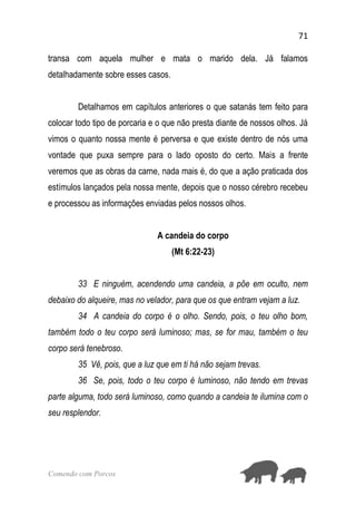 71
Comendo com Porcos
transa com aquela mulher e mata o marido dela. Já falamos
detalhadamente sobre esses casos.
Detalhamos em capítulos anteriores o que satanás tem feito para
colocar todo tipo de porcaria e o que não presta diante de nossos olhos. Já
vimos o quanto nossa mente é perversa e que existe dentro de nós uma
vontade que puxa sempre para o lado oposto do certo. Mais a frente
veremos que as obras da carne, nada mais é, do que a ação praticada dos
estímulos lançados pela nossa mente, depois que o nosso cérebro recebeu
e processou as informações enviadas pelos nossos olhos.
A candeia do corpo
(Mt 6:22-23)
33 E ninguém, acendendo uma candeia, a põe em oculto, nem
debaixo do alqueire, mas no velador, para que os que entram vejam a luz.
34 A candeia do corpo é o olho. Sendo, pois, o teu olho bom,
também todo o teu corpo será luminoso; mas, se for mau, também o teu
corpo será tenebroso.
35 Vê, pois, que a luz que em ti há não sejam trevas.
36 Se, pois, todo o teu corpo é luminoso, não tendo em trevas
parte alguma, todo será luminoso, como quando a candeia te ilumina com o
seu resplendor.
 