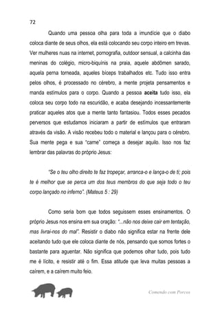 72
Comendo com Porcos
Quando uma pessoa olha para toda a imundície que o diabo
coloca diante de seus olhos, ela está colocando seu corpo inteiro em trevas.
Ver mulheres nuas na internet, pornografia, outdoor sensual, a calcinha das
meninas do colégio, micro-biquínis na praia, aquele abdômen sarado,
aquela perna torneada, aqueles bíceps trabalhados etc. Tudo isso entra
pelos olhos, é processado no cérebro, a mente projeta pensamentos e
manda estímulos para o corpo. Quando a pessoa aceita tudo isso, ela
coloca seu corpo todo na escuridão, e acaba desejando incessantemente
praticar aqueles atos que a mente tanto fantasiou. Todos esses pecados
perversos que estudamos iniciaram a partir de estímulos que entraram
através da visão. A visão recebeu todo o material e lançou para o cérebro.
Sua mente pega e sua “carne” começa a desejar aquilo. Isso nos faz
lembrar das palavras do próprio Jesus:
“Se o teu olho direito te faz tropeçar, arranca-o e lança-o de ti; pois
te é melhor que se perca um dos teus membros do que seja todo o teu
corpo lançado no inferno”. (Mateus 5 : 29)
Como seria bom que todos seguissem esses ensinamentos. O
próprio Jesus nos ensina em sua oração: “...não nos deixe cair em tentação,
mas livrai-nos do mal”. Resistir o diabo não significa estar na frente dele
aceitando tudo que ele coloca diante de nós, pensando que somos fortes o
bastante para aguentar. Não significa que podemos olhar tudo, pois tudo
me é lícito, e resistir até o fim. Essa atitude que leva muitas pessoas a
caírem, e a caírem muito feio.
 