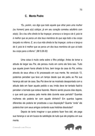 73
Comendo com Porcos
C. Mente Podre
“Eu, porém, vos digo que todo aquele que olhar para uma mulher
(ou homem) para a(o) cobiçar, já em seu coração cometeu adultério com
ela(e). Se o teu olho direito te faz tropeçar, arranca-o e lança-o de ti; pois te
é melhor que se perca um dos teus membros do que seja todo o teu corpo
lançado no inferno. E, se a tua mão direita te faz tropeçar, corta-a e lança-a
de ti; pois te é melhor que se perca um dos teus membros do que vá todo
teu corpo para o inferno”. (Mt 5:28-30)
Uma coisa é muito certa sobre o filho pródigo: Antes de tomar a
atitude de largar seu Pai, ele pensou muito em como ele faria isso. Tudo
que aquele jovem havia olhado lá fora, bem longe da casa do Pai, entrou
através de seus olhos e foi processado em sua mente. No versículo 13,
podemos perceber que teve um tempo desde que ele pediu ao Pai sua
herança até sair de casa. Seu Pai deve ter se mostrado desapontado com a
atitude dele em fazer aquele pedido e seu irmão deve ter tentado fazê-lo
perceber a borrada que estava fazendo. Mesmo sendo poucos dias depois,
o que será que passou pela mente dele durante esse período? Quantas
mulheres ele poderia ter com aquele dinheiro? Em quantos lugares
diferentes ele poderia ter prostitutas a sua disposição? Quanta “onda” ele
poderia tirar com seus amigos contando suas histórias dissolutas?
Depois de tanto imaginar o que poderia fazer fora dali, ele pega
sua herança e vai em busca da satisfação de tudo que ele projetou em sua
mente.
 