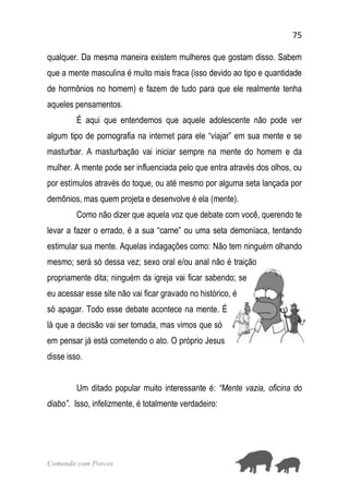 75
Comendo com Porcos
qualquer. Da mesma maneira existem mulheres que gostam disso. Sabem
que a mente masculina é muito mais fraca (isso devido ao tipo e quantidade
de hormônios no homem) e fazem de tudo para que ele realmente tenha
aqueles pensamentos.
É aqui que entendemos que aquele adolescente não pode ver
algum tipo de pornografia na internet para ele “viajar” em sua mente e se
masturbar. A masturbação vai iniciar sempre na mente do homem e da
mulher. A mente pode ser influenciada pelo que entra através dos olhos, ou
por estímulos através do toque, ou até mesmo por alguma seta lançada por
demônios, mas quem projeta e desenvolve é ela (mente).
Como não dizer que aquela voz que debate com você, querendo te
levar a fazer o errado, é a sua “carne” ou uma seta demoníaca, tentando
estimular sua mente. Aquelas indagações como: Não tem ninguém olhando
mesmo; será só dessa vez; sexo oral e/ou anal não é traição
propriamente dita; ninguém da igreja vai ficar sabendo; se
eu acessar esse site não vai ficar gravado no histórico, é
só apagar. Todo esse debate acontece na mente. É
lá que a decisão vai ser tomada, mas vimos que só
em pensar já está cometendo o ato. O próprio Jesus
disse isso.
Um ditado popular muito interessante é: “Mente vazia, oficina do
diabo”. Isso, infelizmente, é totalmente verdadeiro:
 