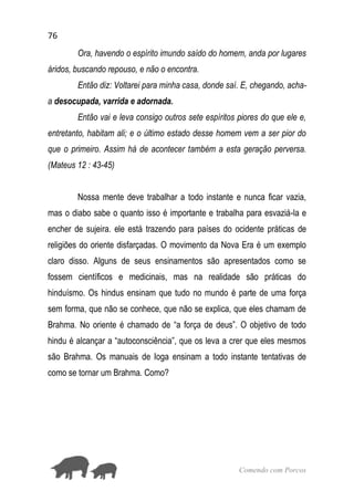 76
Comendo com Porcos
Ora, havendo o espírito imundo saído do homem, anda por lugares
áridos, buscando repouso, e não o encontra.
Então diz: Voltarei para minha casa, donde saí. E, chegando, acha-
a desocupada, varrida e adornada.
Então vai e leva consigo outros sete espíritos piores do que ele e,
entretanto, habitam ali; e o último estado desse homem vem a ser pior do
que o primeiro. Assim há de acontecer também a esta geração perversa.
(Mateus 12 : 43-45)
Nossa mente deve trabalhar a todo instante e nunca ficar vazia,
mas o diabo sabe o quanto isso é importante e trabalha para esvaziá-la e
encher de sujeira. ele está trazendo para países do ocidente práticas de
religiões do oriente disfarçadas. O movimento da Nova Era é um exemplo
claro disso. Alguns de seus ensinamentos são apresentados como se
fossem científicos e medicinais, mas na realidade são práticas do
hinduísmo. Os hindus ensinam que tudo no mundo é parte de uma força
sem forma, que não se conhece, que não se explica, que eles chamam de
Brahma. No oriente é chamado de “a força de deus”. O objetivo de todo
hindu é alcançar a “autoconsciência”, que os leva a crer que eles mesmos
são Brahma. Os manuais de Ioga ensinam a todo instante tentativas de
como se tornar um Brahma. Como?
 