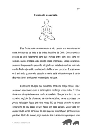 77
Comendo com Porcos
Esvaziando a sua mente.
Eles fazem você se concentrar e não pensar em absolutamente
nada, desligar-se de tudo e de todos, inclusive de Deus. Dessa forma a
pessoa se abre totalmente para que inimigo entre com toda sorte de
sujeiras. Muitos cristãos estão caindo nessa enganação. Estão esvaziando
suas mentes pensando que estão atingindo um estado de controle maior da
mente (Brahma) e estão se afastando de Deus sem perceber. A sujeira que
está entrando quando ele esvazia a mente está retirando o que é santo
(Espírito Santo) e colocando muita sujeira no lugar.
Existe uma situação que aconteceu com uma amiga minha. Ela e
seu noivo se amavam muito e tinham plena confiança um no outro. O noivo
tinha uma situação boa e era muito acomodado. Seu pai era dono de um
lucrativo negócio. Se chovesse, ele não ia trabalhar; se ele acordasse um
pouco indisposto, ficava em casa vendo TV; se tivesse uma dor na unha
encravada do seu dedão do pé, ficava em casa deitado. Desse jeito lhe
sobrou muito tempo para ficar de bate papo na internet com gente que não
prestava. Certo dia a noiva pega o celular dele e acha mensagens para uma
 