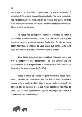 78
Comendo com Porcos
mulher que tinha comentários completamente obscenos e depravados. E
para piorar tinha uma foto da genitália (vagina) dela. Para piorar mais ainda,
nas mensagens enviadas tinha uma foto da genitália dele (pênis) enviando
a ela. Nem comentarei mais nada sobre o desenrolar desse relacionamento.
Mente vazia oficina do diabo.
As vezes não conseguimos alcançar a dimensão de saber o
quanto esse assunto é muito importante. Deus sabe bem o que se passa
em nossa mente e temos que mantê-la ligada Nele. Se não, as coisas
podem ficar feias. Já imaginou se Deus analisa sua mente e acha tanta
coisa ruim nela que acaba se arrependendo de ter te criado?
Viu o Senhor que era grande a maldade do homem na terra, e que
toda a imaginação dos pensamentos de seu coração era má
continuamente. Então arrependeu-se o Senhor de haver feito o homem na
terra, e isso lhe pesou no coração (Gn 6:5-6)
Todas as armas de satanás são para influenciar a nossa mente,
tentando de todas as formas corrompê-la. Isso é tentar nunca deixar que a
pessoa tenha a mente de Cristo. Sujar a nossa mente é a intenção do
demônio, pois ele sabe que é de lá que inicia o pecado que nos afasta de
Deus. Mais a frente aprenderemos algumas estratégias para blindar a
nossa mente contra esses ataques.
 