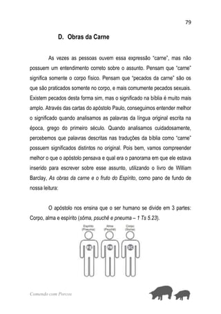 79
Comendo com Porcos
D. Obras da Carne
As vezes as pessoas ouvem essa expressão “carne”, mas não
possuem um entendimento correto sobre o assunto. Pensam que “carne”
significa somente o corpo físico. Pensam que “pecados da carne” são os
que são praticados somente no corpo, e mais comumente pecados sexuais.
Existem pecados desta forma sim, mas o significado na bíblia é muito mais
amplo. Através das cartas do apóstolo Paulo, conseguimos entender melhor
o significado quando analisamos as palavras da língua original escrita na
época, grego do primeiro século. Quando analisamos cuidadosamente,
percebemos que palavras descritas nas traduções da bíblia como “carne”
possuem significados distintos no original. Pois bem, vamos compreender
melhor o que o apóstolo pensava e qual era o panorama em que ele estava
inserido para escrever sobre esse assunto, utilizando o livro de William
Barclay, As obras da carne e o fruto do Espírito, como pano de fundo de
nossa leitura:
O apóstolo nos ensina que o ser humano se divide em 3 partes:
Corpo, alma e espírito (sôma, psuchê e pneuma – 1 Ts 5.23).
 