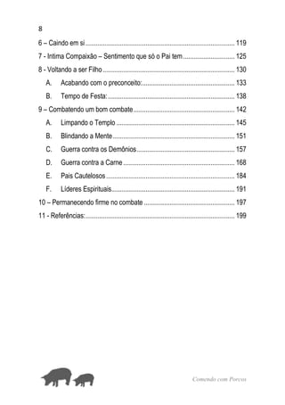 8
Comendo com Porcos
6 – Caindo em si....................................................................................... 119
7 - Intima Compaixão – Sentimento que só o Pai tem.............................. 125
8 - Voltando a ser Filho............................................................................. 130
A. Acabando com o preconceito:...................................................... 133
B. Tempo de Festa:.......................................................................... 138
9 – Combatendo um bom combate........................................................... 142
A. Limpando o Templo ..................................................................... 145
B. Blindando a Mente....................................................................... 151
C. Guerra contra os Demônios......................................................... 157
D. Guerra contra a Carne................................................................. 168
E. Pais Cautelosos........................................................................... 184
F. Líderes Espirituais........................................................................ 191
10 – Permanecendo firme no combate ..................................................... 197
11 - Referências:....................................................................................... 199
 