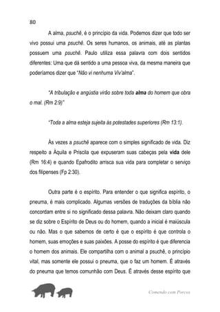 80
Comendo com Porcos
A alma, psuchê, é o princípio da vida. Podemos dizer que todo ser
vivo possui uma psuchê. Os seres humanos, os animais, até as plantas
possuem uma psuchê. Paulo utiliza essa palavra com dois sentidos
diferentes: Uma que dá sentido a uma pessoa viva, da mesma maneira que
poderíamos dizer que “Não vi nenhuma Viv’alma”.
“A tribulação e angústia virão sobre toda alma do homem que obra
o mal. (Rm 2:9)”
“Toda a alma esteja sujeita às potestades superiores (Rm 13:1).
Às vezes a psuchê aparece com o simples significado de vida. Diz
respeito a Àquila e Priscila que expuseram suas cabeças pela vida dele
(Rm 16:4) e quando Epafrodito arrisca sua vida para completar o serviço
dos filipenses (Fp 2:30).
Outra parte é o espírito. Para entender o que significa espírito, o
pneuma, é mais complicado. Algumas versões de traduções da bíblia não
concordam entre si no significado dessa palavra. Não deixam claro quando
se diz sobre o Espírito de Deus ou do homem, quando a inicial é maiúscula
ou não. Mas o que sabemos de certo é que o espírito é que controla o
homem, suas emoções e suas paixões. A posse do espírito é que diferencia
o homem dos animais. Ele compartilha com o animal a psuchê, o princípio
vital, mas somente ele possui o pneuma, que o faz um homem. É através
do pneuma que temos comunhão com Deus. É através desse espírito que
 