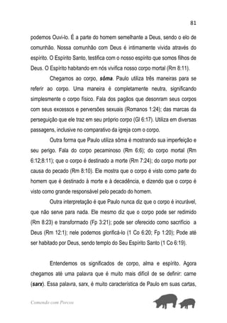 81
Comendo com Porcos
podemos Ouvi-lo. É a parte do homem semelhante a Deus, sendo o elo de
comunhão. Nossa comunhão com Deus é intimamente vivida através do
espírito. O Espírito Santo, testifica com o nosso espírito que somos filhos de
Deus. O Espírito habitando em nós vivifica nosso corpo mortal (Rm 8:11).
Chegamos ao corpo, sôma. Paulo utiliza três maneiras para se
referir ao corpo. Uma maneira é completamente neutra, significando
simplesmente o corpo físico. Fala dos pagãos que desonram seus corpos
com seus excessos e perversões sexuais (Romanos 1:24); das marcas da
perseguição que ele traz em seu próprio corpo (Gl 6:17). Utiliza em diversas
passagens, inclusive no comparativo da igreja com o corpo.
Outra forma que Paulo utiliza sôma é mostrando sua imperfeição e
seu perigo. Fala do corpo pecaminoso (Rm 6:6); do corpo mortal (Rm
6:12;8:11); que o corpo é destinado a morte (Rm 7:24); do corpo morto por
causa do pecado (Rm 8:10). Ele mostra que o corpo é visto como parte do
homem que é destinado à morte e à decadência, e dizendo que o corpo é
visto como grande responsável pelo pecado do homem.
Outra interpretação é que Paulo nunca diz que o corpo é incurável,
que não serve para nada. Ele mesmo diz que o corpo pode ser redimido
(Rm 8:23) e transformado (Fp 3:21); pode ser oferecido como sacrifício a
Deus (Rm 12:1); nele podemos glorificá-lo (1 Co 6:20; Fp 1:20); Pode até
ser habitado por Deus, sendo templo do Seu Espírito Santo (1 Co 6:19).
Entendemos os significados de corpo, alma e espírito. Agora
chegamos até uma palavra que é muito mais difícil de se definir: carne
(sarx). Essa palavra, sarx, é muito característica de Paulo em suas cartas,
 