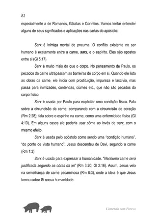 82
Comendo com Porcos
especialmente a de Romanos, Gálatas e Coríntios. Vamos tentar entender
alguns de seus significados e aplicações nas cartas do apóstolo:
Sarx é inimiga mortal do pneuma. O conflito existente no ser
humano é exatamente entre a carne, sarx, e o espírito. Eles são opostos
entre si (Gl 5:17).
Sarx é muito mais do que o corpo. No pensamento de Paulo, os
pecados da carne ultrapassam as barreiras do corpo em si. Quando ele lista
as obras da carne, ele inicia com prostituição, impureza e lascívia, mas
passa para inimizades, contendas, ciúmes etc., que não são pecados do
corpo físico.
Sarx é usada por Paulo para explicitar uma condição física. Fala
sobre a circuncisão da carne, comparando com a circuncisão do coração
(Rm 2:28); fala sobre o espinho na carne, como uma enfermidade física (Gl
4:13). Em alguns casos ele poderia usar sôma ao invés de sarx, com o
mesmo efeito.
Sarx é usada pelo apóstolo como sendo uma “condição humana”,
“do ponto de vista humano”. Jesus descendeu de Davi, segundo a carne
(Rm 1:3)
Sarx é usada para expressar a humanidade. “Nenhuma carne será
justificada segundo as obras da lei” (Rm 3:20; Gl 2:16). Assim, Jesus veio
na semelhança de carne pecaminosa (Rm 8:3), onde a ideia é que Jesus
tomou sobre Si nossa humanidade.
 