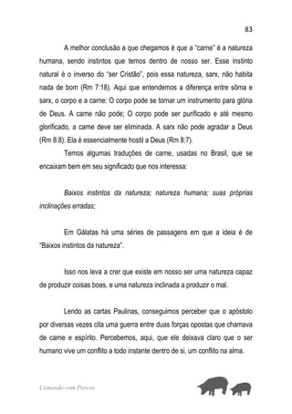 83
Comendo com Porcos
A melhor conclusão a que chegamos é que a “carne” é a natureza
humana, sendo instintos que temos dentro de nosso ser. Esse instinto
natural é o inverso do “ser Cristão”, pois essa natureza, sarx, não habita
nada de bom (Rm 7:18). Aqui que entendemos a diferença entre sôma e
sarx, o corpo e a carne: O corpo pode se tornar um instrumento para glória
de Deus. A carne não pode; O corpo pode ser purificado e até mesmo
glorificado, a carne deve ser eliminada. A sarx não pode agradar a Deus
(Rm 8:8). Ela é essencialmente hostil a Deus (Rm 8:7).
Temos algumas traduções de carne, usadas no Brasil, que se
encaixam bem em seu significado que nos interessa:
Baixos instintos da natureza; natureza humana; suas próprias
inclinações erradas;
Em Gálatas há uma séries de passagens em que a ideia é de
“Baixos instintos da natureza”.
Isso nos leva a crer que existe em nosso ser uma natureza capaz
de produzir coisas boas, e uma natureza inclinada a produzir o mal.
Lendo as cartas Paulinas, conseguimos perceber que o apóstolo
por diversas vezes cita uma guerra entre duas forças opostas que chamava
de carne e espírito. Percebemos, aqui, que ele deixava claro que o ser
humano vive um conflito a todo instante dentro de si, um conflito na alma.
 