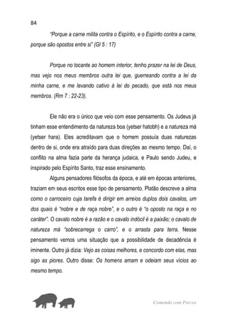 84
Comendo com Porcos
“Porque a carne milita contra o Espírito, e o Espírito contra a carne,
porque são opostos entre si” (Gl 5 : 17)
Porque no tocante ao homem interior, tenho prazer na lei de Deus,
mas vejo nos meus membros outra lei que, guerreando contra a lei da
minha carne, e me levando cativo à lei do pecado, que está nos meus
membros. (Rm 7 : 22-23).
Ele não era o único que veio com esse pensamento. Os Judeus já
tinham esse entendimento da natureza boa (yetser hatobh) e a natureza má
(yetser hara). Eles acreditavam que o homem possuía duas naturezas
dentro de si, onde era atraído para duas direções ao mesmo tempo. Daí, o
conflito na alma fazia parte da herança judaica, e Paulo sendo Judeu, e
inspirado pelo Espírito Santo, traz esse ensinamento.
Alguns pensadores filósofos da época, e até em épocas anteriores,
traziam em seus escritos esse tipo de pensamento. Platão descreve a alma
como o carroceiro cuja tarefa é dirigir em arreios duplos dois cavalos, um
dos quais é “nobre e de raça nobre”, e o outro é “o oposto na raça e no
caráter”. O cavalo nobre é a razão e o cavalo indócil é a paixão; o cavalo de
natureza má “sobrecarrega o carro”, e o arrasta para terra. Nesse
pensamento vemos uma situação que a possibilidade de decadência é
iminente. Outro já dizia: Vejo as coisas melhores, e concordo com elas, mas
sigo as piores. Outro disse: Os homens amam e odeiam seus vícios ao
mesmo tempo.
 