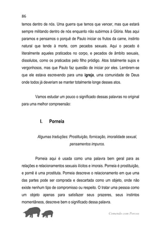 86
Comendo com Porcos
temos dentro de nós. Uma guerra que temos que vencer, mas que estará
sempre militando dentro de nós enquanto não subirmos à Glória. Mas aqui
paramos e pensamos o porquê de Paulo iniciar os frutos da carne, instinto
natural que tende à morte, com pecados sexuais. Aqui o pecado é
literalmente aqueles praticados no corpo, e pecados de âmbito sexuais,
dissolutos, como os praticados pelo filho pródigo. Atos totalmente sujos e
vergonhosos, mas que Paulo faz questão de iniciar por eles. Lembrem-se
que ele estava escrevendo para uma igreja, uma comunidade de Deus
onde todos já deveriam se manter totalmente longe desses atos.
Vamos estudar um pouco o significado dessas palavras no original
para uma melhor compreensão:
I. Porneia
Algumas traduções: Prostituição, fornicação, imoralidade sexual,
pensamentos impuros.
Porneia aqui é usada como uma palavra bem geral para as
relações e relacionamentos sexuais ilícitos e imorais. Porneia é prostituição,
e pornê é uma prostituta. Porneia descreve o relacionamento em que uma
das partes pode ser comprada e descartada como um objeto, onde não
existe nenhum tipo de compromisso ou respeito. O tratar uma pessoa como
um objeto apenas para satisfazer seus prazeres, seus instintos
momentâneos, descreve bem o significado dessa palavra.
 