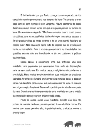 87
Comendo com Porcos
É fácil entender por que Paulo começa com esse pecado. A vida
sexual do mundo greco-romano nos tempos do Novo Testamento era um
caos sem lei, sem restrição e sem vergonha. Alguns escritores da época
diziam que viviam em um tempo em que a vergonha parecia ter sumido da
terra. Um escreveu o seguinte: “Mantemos amantes para o nosso prazer,
concubinas para as necessidades diárias do corpo, mas temos esposas a
fim de produzir filhos de modo legítimo e de ter uma guardiã fidedigna de
nossos lares”. Não havia uma frente forte de pessoas que se levantassem
contra a imoralidade. Para o mundo greco-romano as imoralidades nas
questões sexuais não era imoralidade, e sim os costumes e práticas
estabelecidas.
Nessa época, o cristianismo tinha que enfrentar uma dura
realidade. Uma população que considerava toda sorte de depravações
parte de seus costumes. Em muitos casos, a religião era vinculada com a
prostituição. Havia muitos templos que tinham suas multidões de prostitutas
sagradas. O templo de Afrodite em Corinto tinha milhares delas, e desciam
para a rua da cidade para exercer sua profissão ao cair da tarde. O costume
tem origem na glorificação de Deus na força vital que é mais clara no poder
do sexo. O cristianismo tinha que enfrentar uma realidade em que a religião
e a imoralidade sexual estavam andando lado a lado.
Paulo se coloca contra essa realidade, dizendo que eles não
podem, de maneira nenhuma, pensar que isso é uma atividade normal. Ele
mostra que esses pecados são, impreterivelmente, praticados contra o
próprio corpo:
 