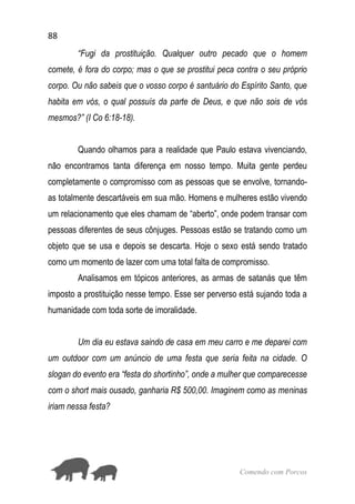 88
Comendo com Porcos
“Fugi da prostituição. Qualquer outro pecado que o homem
comete, é fora do corpo; mas o que se prostitui peca contra o seu próprio
corpo. Ou não sabeis que o vosso corpo é santuário do Espírito Santo, que
habita em vós, o qual possuís da parte de Deus, e que não sois de vós
mesmos?” (I Co 6:18-18).
Quando olhamos para a realidade que Paulo estava vivenciando,
não encontramos tanta diferença em nosso tempo. Muita gente perdeu
completamente o compromisso com as pessoas que se envolve, tornando-
as totalmente descartáveis em sua mão. Homens e mulheres estão vivendo
um relacionamento que eles chamam de “aberto”, onde podem transar com
pessoas diferentes de seus cônjuges. Pessoas estão se tratando como um
objeto que se usa e depois se descarta. Hoje o sexo está sendo tratado
como um momento de lazer com uma total falta de compromisso.
Analisamos em tópicos anteriores, as armas de satanás que têm
imposto a prostituição nesse tempo. Esse ser perverso está sujando toda a
humanidade com toda sorte de imoralidade.
Um dia eu estava saindo de casa em meu carro e me deparei com
um outdoor com um anúncio de uma festa que seria feita na cidade. O
slogan do evento era “festa do shortinho”, onde a mulher que comparecesse
com o short mais ousado, ganharia R$ 500,00. Imaginem como as meninas
iriam nessa festa?
 