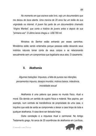 89
Comendo com Porcos
No momento em que escrevo este livro, vejo um documentário que
me deixou de boca aberta. Uma menina de 20 anos faz um leilão de sua
virgindade na internet. A jovem fez parte de um documentário chamado
‘Virgins Wanted', que conta a história de jovens antes e depois de sua
"primeira-vez". O último lance chegou a US$ 780 mil.
Ministros do Senhor estão entrando por esses caminhos.
Ministérios estão sendo enterrados porque pessoas estão deixando seus
instintos naturais tomar conta de seus corpos e se relacionando
sexualmente sem um compromisso que legalizaria seus atos, O casamento.
II. Akatharsia
Algumas traduções: Impureza, a falta de pureza nas intenções,
pensamentos impuros, desejos imundos, motivos baixos, indecência,
imoralidade sexual
Akatharsia é uma palavra que passa no mundo físico, ritual e
moral. Ela denota um sentido de sujeira física e material. Nos papiros, por
exemplo, num contrato de transferência de propriedade de uma casa, o
inquilino que está de saída se compromete a deixar a casa limpa de toda e
qualquer akatharsia. A casa deve ser deixada limpa.
Outra conotação é a impureza ritual e cerimonial. No Antigo
Testamento grego, há cerca de 20 ocorrências de akatharsia em Levíticos,
 