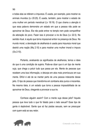 90
Comendo com Porcos
e todas elas se referem a impureza. É usada, por exemplo, para mostrar os
animais imundos (Lv 20:25). É usada, também, para mostrar o estado de
uma mulher em período menstrual (Lv 18:19). O que chama a atenção é
que essa palavra demonstra um estado em que a pessoa não pode se
aproximar de Deus. Ela não pode entrar no templo nem pode compartilhar
da adoração do povo. Fazer isso é provocar a ira de Deus (Lv 22:3). No
sentido ritual, é aquilo que torna impossível entrar na presença de Deus. No
mundo moral, a denotação de akatharsia é usada para impureza moral que
destrói uma nação (Mq 2:10) e para mostrar uma mulher imoral e impura
(Os 2:10).
Portanto, analisando os significados de akatharsia, temos a ideia
de que é uma condição de sujeira. Pode-se dizer que é um tipo de mente
suja, que chega a poluir tudo que passa por ela. Mente de pessoas que
recebem uma boa informação, e deturpa em atos mais promíscuos em sua
mente. Difícil é até de se manter perto de uma pessoa indecente desse
jeito. O tipo de pessoa que transforma em zombaria atos puros e inocentes.
Na mesma ideia, é um estado que torna a pessoa impossibilitada de se
aproximar de Deus, chegando a provocar a sua ira.
Conhece alguém assim? Com a mente suja desse jeito? Aquela
pessoa que leva tudo o que foi falado para o lado sexual? Esse tipo de
gente é deplorável. Gente que só faz piadas sexuais, sem se preocupar
com quem está ao seu redor.
 