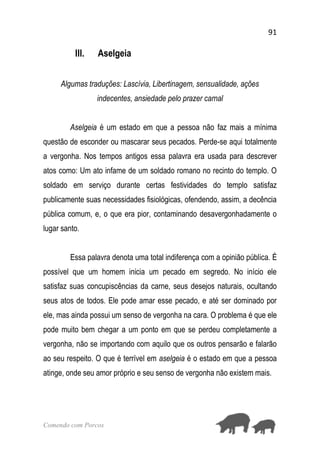 91
Comendo com Porcos
III. Aselgeia
Algumas traduções: Lascívia, Libertinagem, sensualidade, ações
indecentes, ansiedade pelo prazer carnal
Aselgeia é um estado em que a pessoa não faz mais a mínima
questão de esconder ou mascarar seus pecados. Perde-se aqui totalmente
a vergonha. Nos tempos antigos essa palavra era usada para descrever
atos como: Um ato infame de um soldado romano no recinto do templo. O
soldado em serviço durante certas festividades do templo satisfaz
publicamente suas necessidades fisiológicas, ofendendo, assim, a decência
pública comum, e, o que era pior, contaminando desavergonhadamente o
lugar santo.
Essa palavra denota uma total indiferença com a opinião pública. É
possível que um homem inicia um pecado em segredo. No início ele
satisfaz suas concupiscências da carne, seus desejos naturais, ocultando
seus atos de todos. Ele pode amar esse pecado, e até ser dominado por
ele, mas ainda possui um senso de vergonha na cara. O problema é que ele
pode muito bem chegar a um ponto em que se perdeu completamente a
vergonha, não se importando com aquilo que os outros pensarão e falarão
ao seu respeito. O que é terrível em aselgeia é o estado em que a pessoa
atinge, onde seu amor próprio e seu senso de vergonha não existem mais.
 